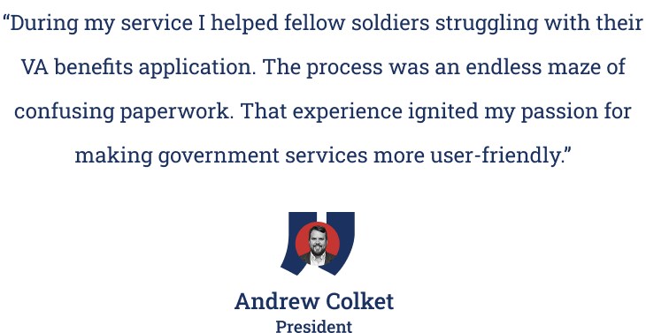 Quote from Veterans & Co. President Andrew Colket: "During my service I helped fellow soldiers struggling with their VA benefits application. The process was an endless maze of confusing paperwork. That experience ignited my passion for making government services more user-friendly."