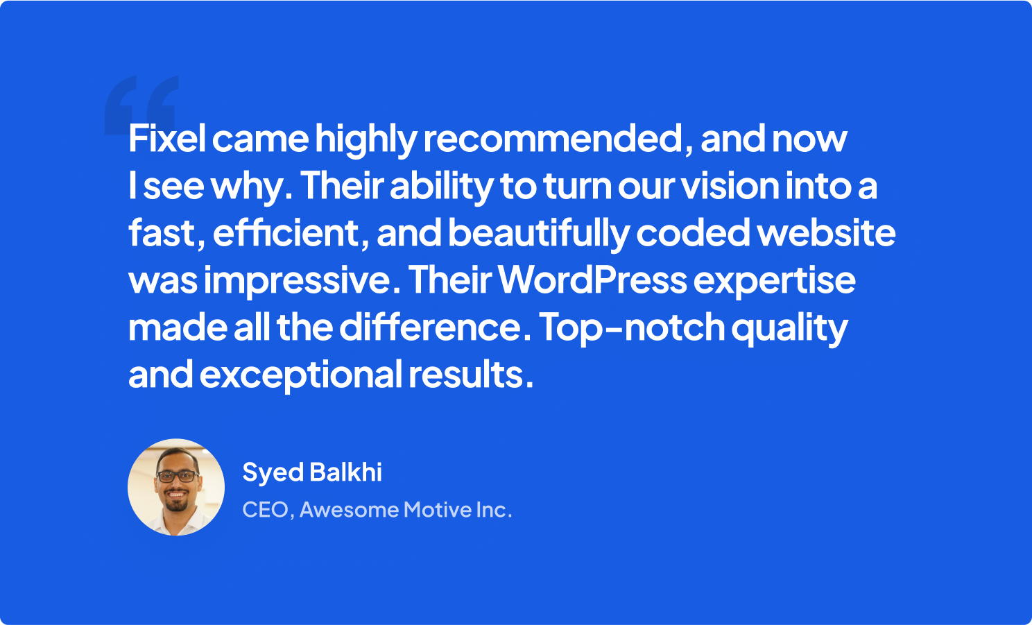 “Fixel’s ability to turn our vision into a fast, efficient, and beautifully coded website was impressive. Their WordPress expertise made all the difference. Top-notch quality and exceptional results.”— Syed Balkhi, CEO, Awesome Motive Inc.