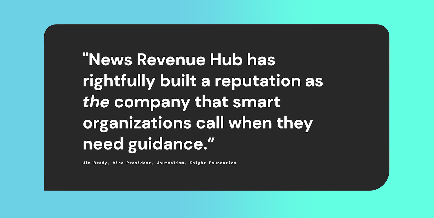 "News Revenue Hub has rightfully built a reputation as the company that smart organisations call when they need guidance." - Jim Brady, Vice President, Journalism, Knight Foundation
