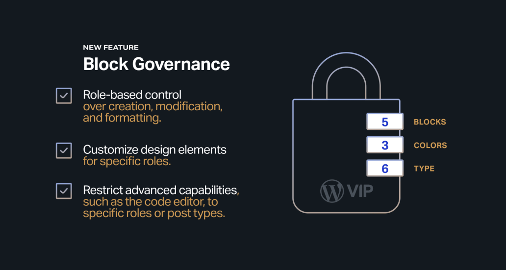 List of Block Governance features and benefits.

Role-based control over creation, modification, and formatting.

Customize design elements for specific roles.

Restrict advanced capabilities, such as the code editor, to specific roles or post types.
